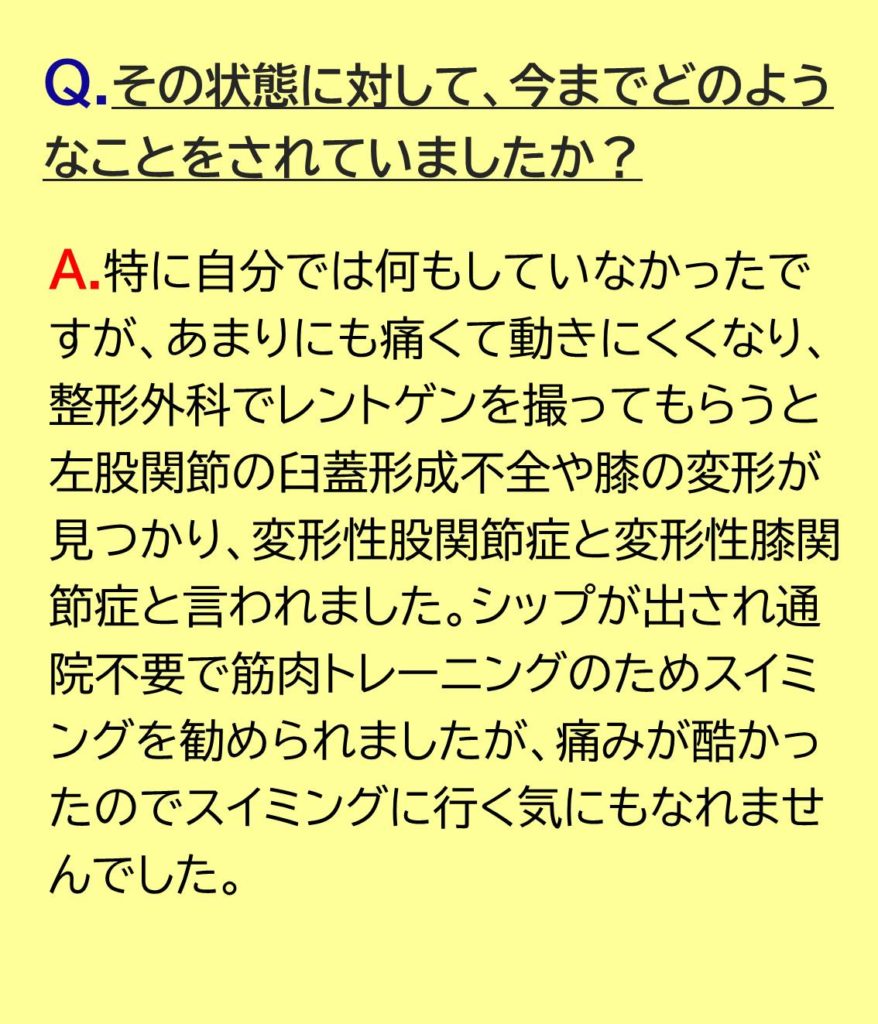 特に自分では何もしていなかったですが、あまりにも痛くて動きにくくなり、整形外科でレントゲンを撮ってもらうと左股関節の臼蓋形成不全や膝の変形が見つかり、変形性股関節症と変形性膝関節症と言われました。シップが出され通院不要で筋肉トレーニングのためスイミングを勧められましたが、痛みが酷かったのでスイミングに行く気にもなれませんでした。
